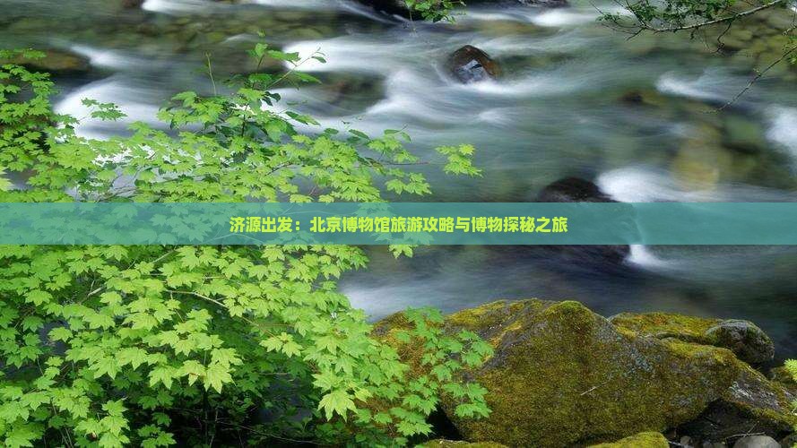 济源出发：北京博物馆旅游攻略与博物探秘之旅