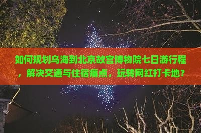 如何规划乌海到北京故宫博物院七日游行程，解决交通与住宿痛点，玩转网红打卡地？