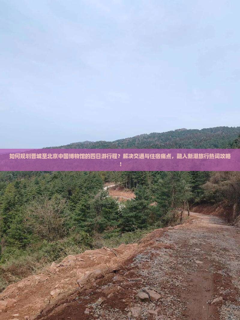 如何规划晋城至北京中国博物馆的四日游行程？解决交通与住宿痛点，融入新潮旅行热词攻略！