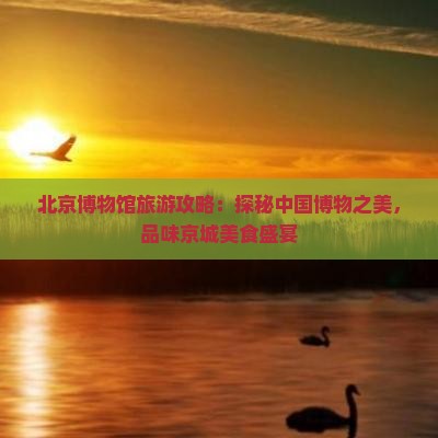 北京博物馆旅游攻略：探秘中国博物之美，品味京城美食盛宴