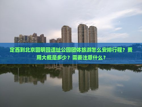 定西到北京圆明园遗址公园团体旅游怎么安排行程？费用大概是多少？需要注意什么？