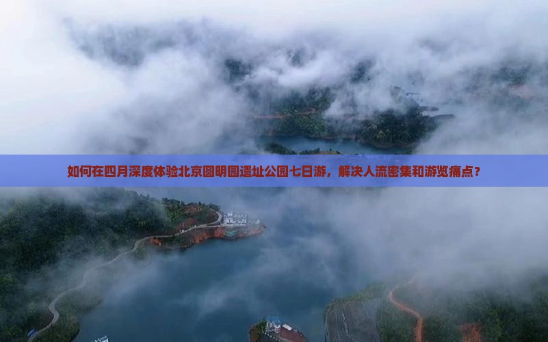 如何在四月深度体验北京圆明园遗址公园七日游，解决人流密集和游览痛点？