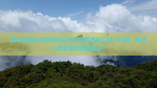 如何在四月深度体验北京圆明园遗址公园七日游，解决人流密集和游览痛点？