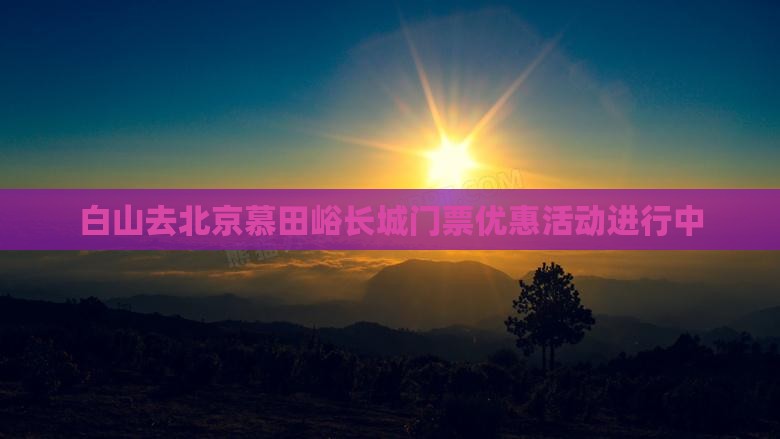 白山去北京慕田峪长城门票优惠活动进行中