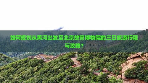 如何规划从黑河出发至北京故宫博物院的三日旅游行程与攻略？