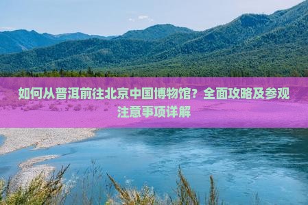 如何从普洱前往北京中国博物馆？全面攻略及参观注意事项详解