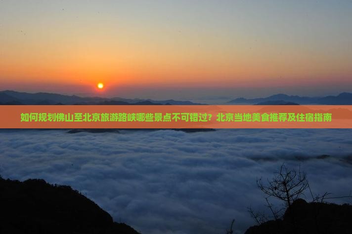 如何规划佛山至北京旅游路峡哪些景点不可错过？北京当地美食推荐及住宿指南