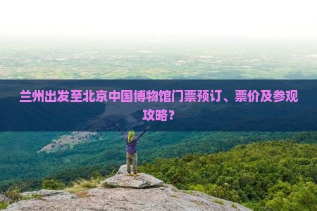 兰州出发至北京中国博物馆门票预订、票价及参观攻略？
