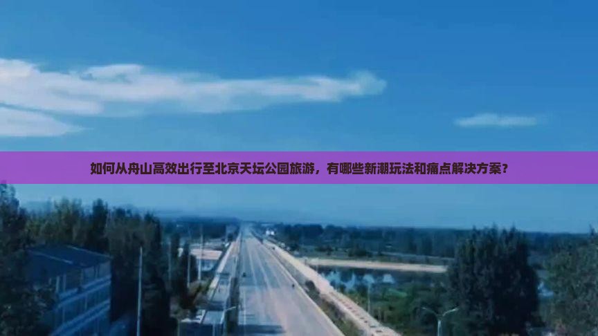如何从舟山高效出行至北京天坛公园旅游，有哪些新潮玩法和痛点解决方案？