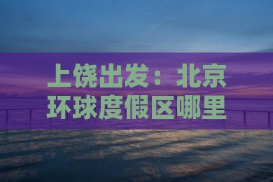 上饶出发：北京环球度假区哪里玩乐指南