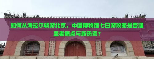 如何从海拉尔畅游北京，中国博物馆七日游攻略是否涵盖老痛点与新热词？