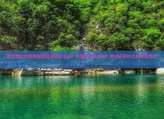 吴忠到北京圆明园遗址公园怎么玩？有哪些必看景点？附近还有什么好玩的地方？