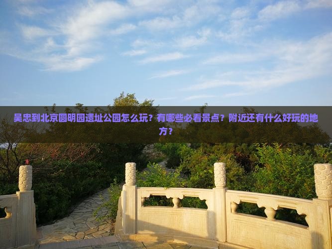 吴忠到北京圆明园遗址公园怎么玩？有哪些必看景点？附近还有什么好玩的地方？