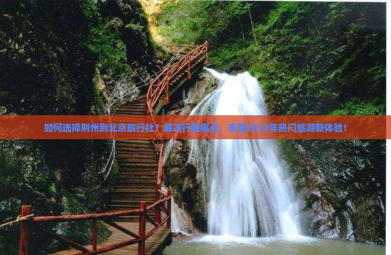 如何选择荆州到北京旅行社？解决行程痛点，享受2023年热门旅游新体验！