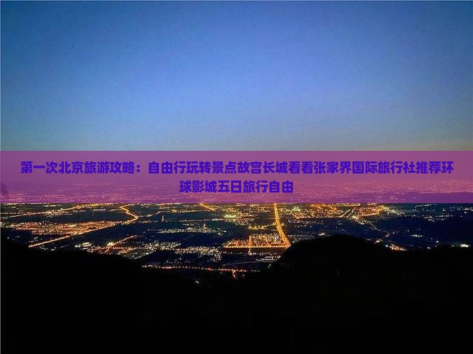 第一次北京旅游攻略：自由行玩转景点故宫长城看看张家界国际旅行社推荐环球影城五日旅行自由