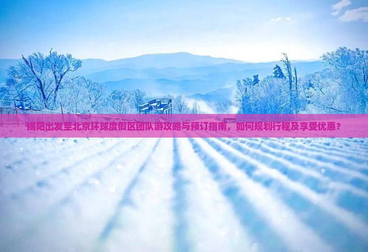 揭阳出发至北京环球度假区团队游攻略与预订指南，如何规划行程及享受优惠？