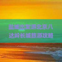 盐城出发游北京八达岭长城旅游攻略：长城必去景点指南