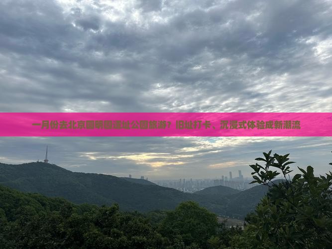 一月份去北京圆明园遗址公园旅游？旧址打卡、沉浸式体验成新潮流