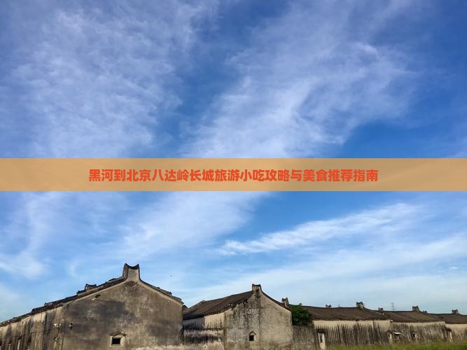 黑河到北京八达岭长城旅游小吃攻略与美食推荐指南