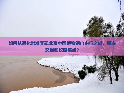 如何从通化出发实现北京中国博物馆自由行之旅，解决交通和攻略痛点？