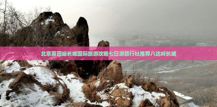 北京慕田峪长城国际旅游攻略七日游旅行社推荐八达岭长城