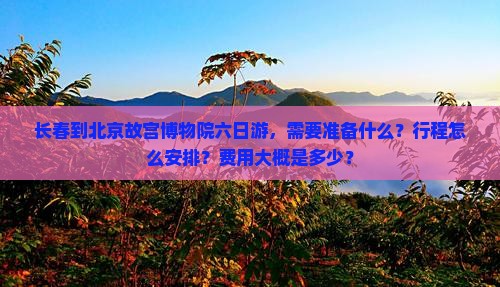 长春到北京故宫博物院六日游，需要准备什么？行程怎么安排？费用大概是多少？