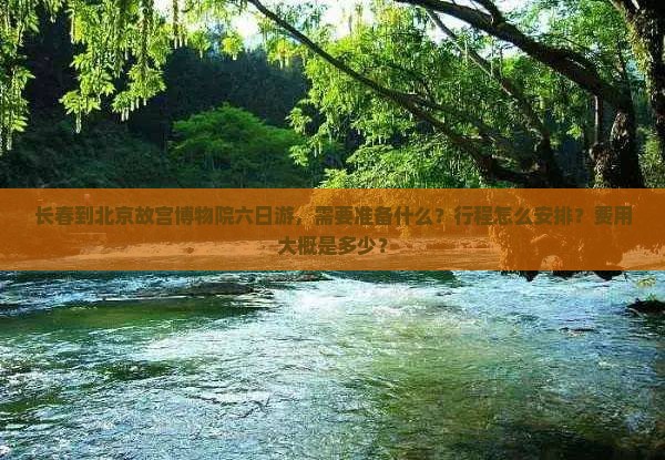 长春到北京故宫博物院六日游，需要准备什么？行程怎么安排？费用大概是多少？