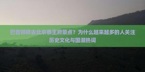 巴音郭楞去北京恭王府景点？为什么越来越多的人关注历史文化与国潮热词