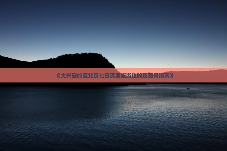 《大兴安岭至北京七日深度旅游攻略及费用指南》