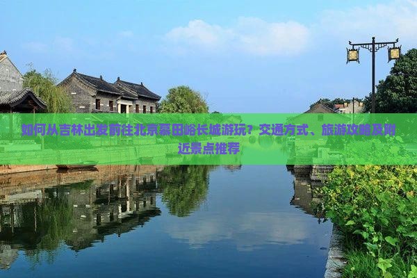 如何从吉林出发前往北京慕田峪长城游玩？交通方式、旅游攻略及附近景点推荐