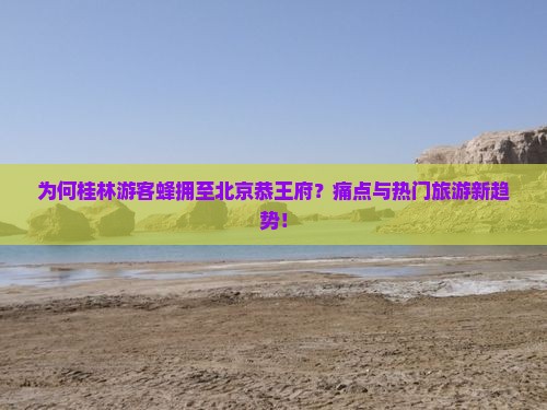 为何桂林游客蜂拥至北京恭王府？痛点与热门旅游新趋势！