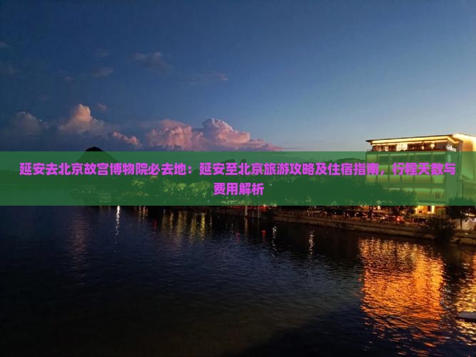 延安去北京故宫博物院必去地：延安至北京旅游攻略及住宿指南，行程天数与费用解析