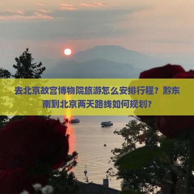 去北京故宫博物院旅游怎么安排行程？黔东南到北京两天路线如何规划？