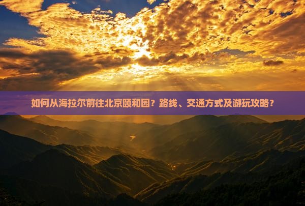 如何从海拉尔前往北京颐和园？路线、交通方式及游玩攻略？