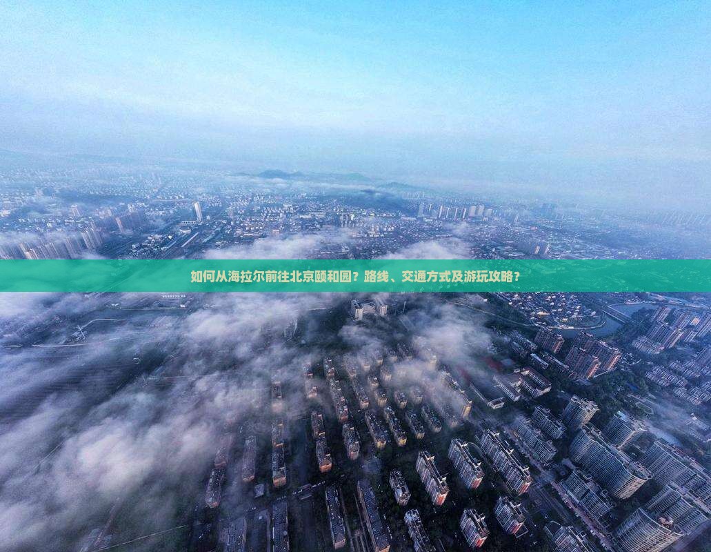 如何从海拉尔前往北京颐和园？路线、交通方式及游玩攻略？