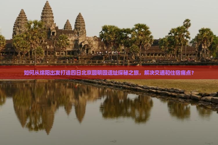 如何从绵阳出发打造四日北京圆明园遗址探秘之旅，解决交通和住宿痛点？