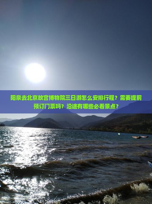 阳泉去北京故宫博物院三日游怎么安排行程？需要提前预订门票吗？沿途有哪些必看景点？