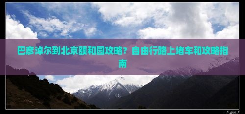 巴彦淖尔到北京颐和园攻略？自由行路上堵车和攻略指南