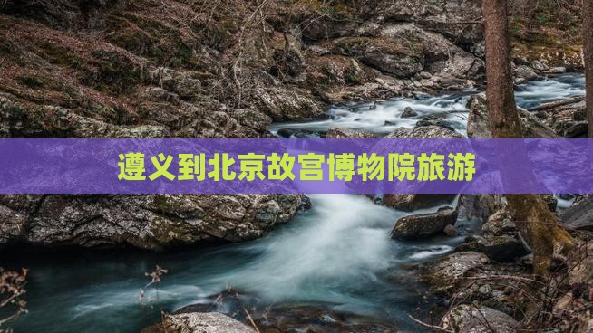 遵义到北京故宫博物院旅游