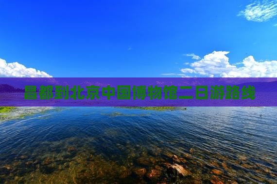 昌都到北京中国国家博物馆二日游