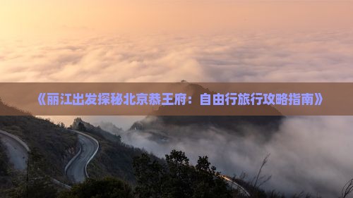 《丽江出发探秘北京恭王府：自由行旅行攻略指南》