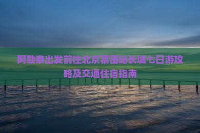阿勒泰出发前往北京慕田峪长城七日游攻略及交通住宿指南