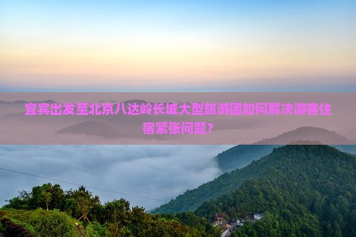 宜宾出发至北京八达岭长城大型旅游团如何解决游客住宿紧张问题？