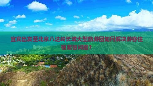 宜宾出发至北京八达岭长城大型旅游团如何解决游客住宿紧张问题？