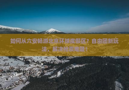 如何从六安畅游北京环球度假区？自由团新玩法，解决抢票难题！
