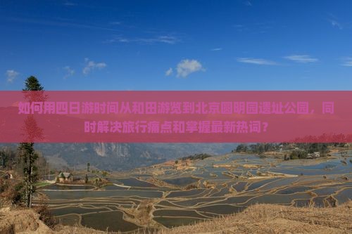 如何用四日游时间从和田游览到北京圆明园遗址公园，同时解决旅行痛点和掌握最新热词？
