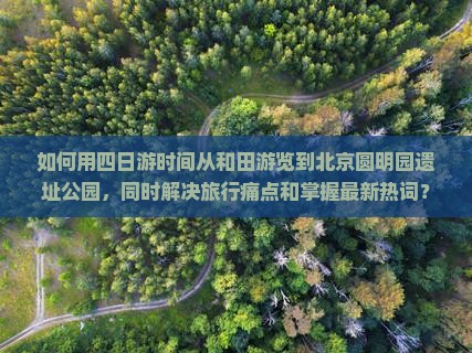 如何用四日游时间从和田游览到北京圆明园遗址公园，同时解决旅行痛点和掌握最新热词？
