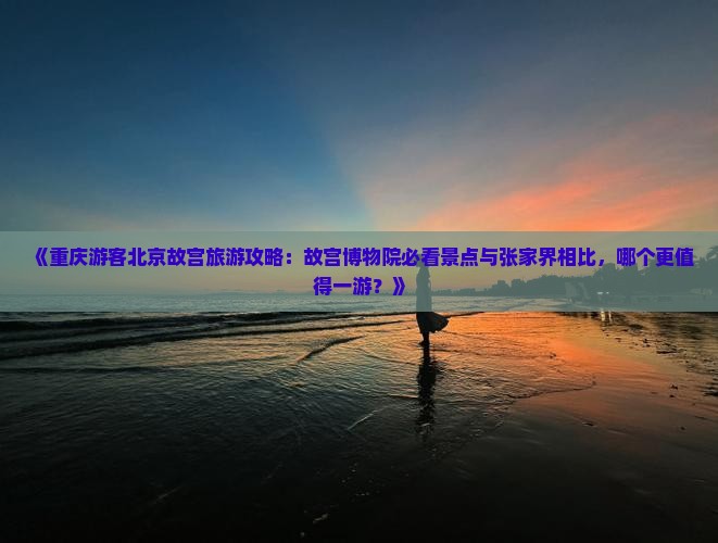 《重庆游客北京故宫旅游攻略：故宫博物院必看景点与张家界相比，哪个更值得一游？》