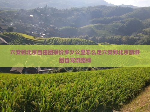 六安到北京自由团报价多少公里怎么走六安到北京旅游团自驾游路线