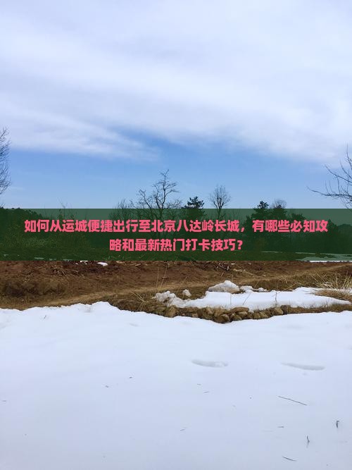 如何从运城便捷出行至北京八达岭长城，有哪些必知攻略和最新热门打卡技巧？